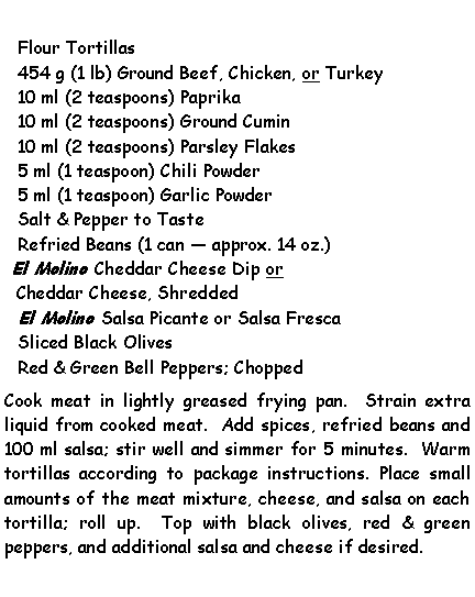 Text Box: Flour Tortillas454 g (1 lb) Ground Beef, Chicken, or Turkey10 ml (2 teaspoons) Paprika10 ml (2 teaspoons) Ground Cumin10 ml (2 teaspoons) Parsley Flakes5 ml (1 teaspoon) Chili Powder5 ml (1 teaspoon) Garlic PowderSalt & Pepper to TasteRefried Beans (1 can  approx. 14 oz.)El Molino Cheddar Cheese Dip or Cheddar Cheese, ShreddedEl Molino Salsa Picante or Salsa FrescaSliced Black OlivesRed & Green Bell Peppers; ChoppedCook meat in lightly greased frying pan.  Strain extra liquid from cooked meat.  Add spices, refried beans and 100 ml salsa; stir well and simmer for 5 minutes.  Warm tortillas according to package instructions. Place small amounts of the meat mixture, cheese, and salsa on each tortilla; roll up.  Top with black olives, red & green peppers, and additional salsa and cheese if desired.