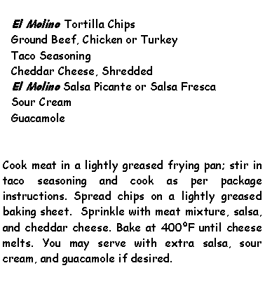 Text Box: El Molino Tortilla ChipsGround Beef, Chicken or TurkeyTaco SeasoningCheddar Cheese, ShreddedEl Molino Salsa Picante or Salsa FrescaSour CreamGuacamoleCook meat in a lightly greased frying pan; stir in taco seasoning and cook as per package instructions. Spread chips on a lightly greased baking sheet.  Sprinkle with meat mixture, salsa, and cheddar cheese. Bake at 400F until cheese melts. You may serve with extra salsa, sour cream, and guacamole if desired.